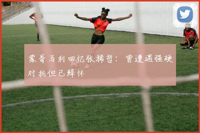 蒙哥马利回忆张稀哲：曾遭遇强硬对抗但已释怀