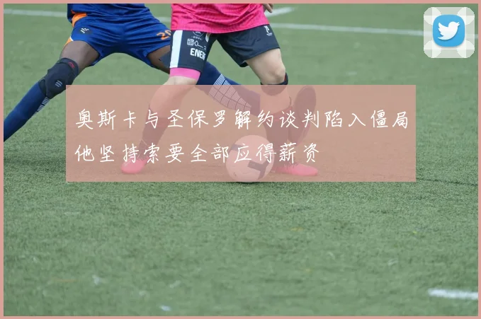 奥斯卡与圣保罗解约谈判陷入僵局他坚持索要全部应得薪资