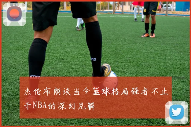 杰伦布朗谈当今篮球格局强者不止于NBA的深刻见解