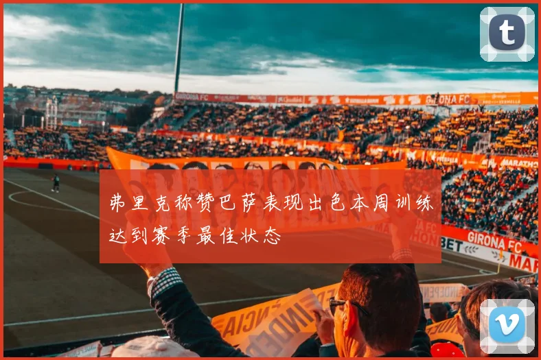 弗里克称赞巴萨表现出色本周训练达到赛季最佳状态