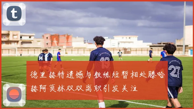 德里赫特遗憾与教练短暂相处滕哈赫阿莫林双双离职引发关注