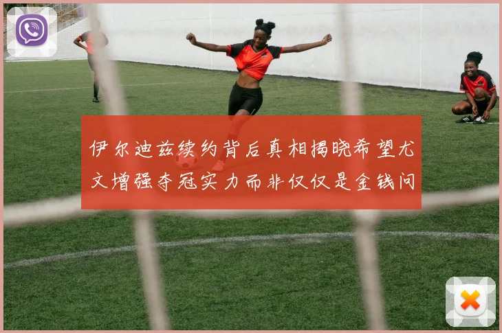 伊尔迪兹续约背后真相揭晓希望尤文增强夺冠实力而非仅仅是金钱问题