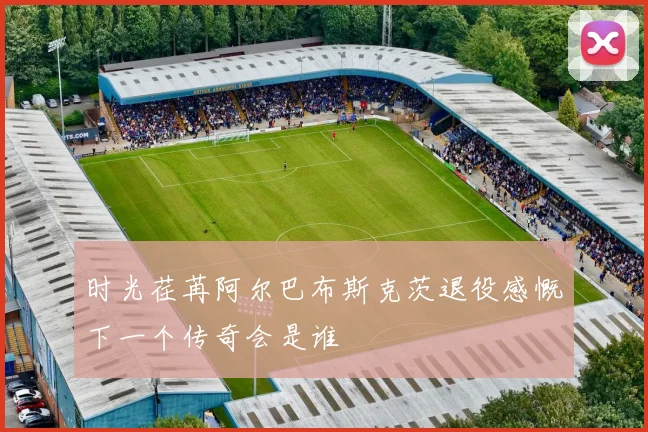 时光荏苒阿尔巴布斯克茨退役感慨下一个传奇会是谁