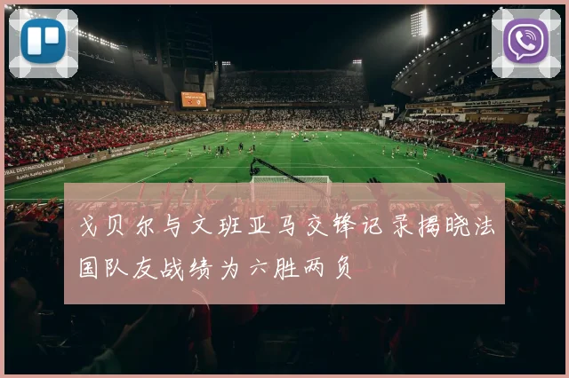 戈贝尔与文班亚马交锋记录揭晓法国队友战绩为六胜两负