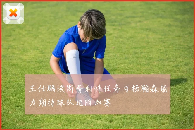 王仕鹏谈斯普利特任务与杨瀚森能力期待球队进附加赛