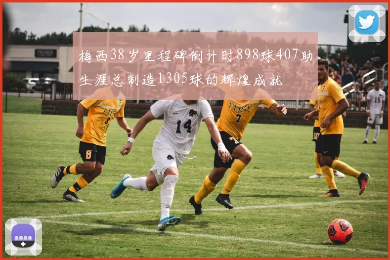 梅西38岁里程碑倒计时898球407助生涯总制造1305球的辉煌成就